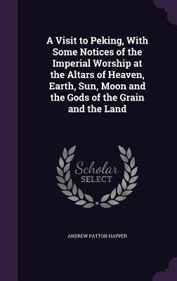 A Visit to Peking, With Some Notices of the Imperial Worship at the Altars of Heaven, Earth, Sun, Moon and the Gods of the Grain and the Land by Happer, Andrew Patton