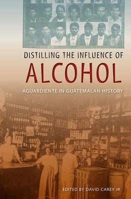 Distilling the Influence of Alcohol: Aguardiente in Guatemalan History by Carey, Jr. David