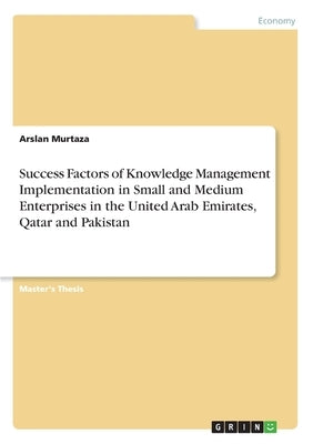 Success Factors of Knowledge Management Implementation in Small and Medium Enterprises in the United Arab Emirates, Qatar and Pakistan by Murtaza, Arslan