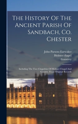 The History Of The Ancient Parish Of Sandbach, Co. Chester: Including The Two Chapelries Of Holmes Chapel And Goostry. From Original Records by Earwaker, John Parsons