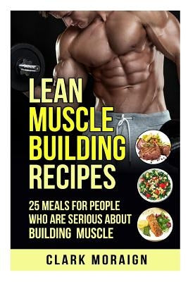 Lean Muscle Building Recipes: 25 Meals for People Who are Serious About Building Muscle by Moraign, Clark