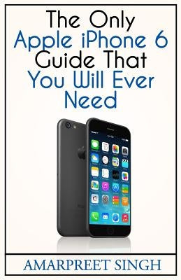 Apple iPhone 6 Guide: The Only Apple iPhone 6 Guide That You Will Ever Need by Singh, Amarpreet