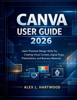 Canva User Guide 2026: Learn Practical Design Skills for Creating Visual Content, Digital Posts, Presentations, and Business Materials by Hartwood, Alex L.