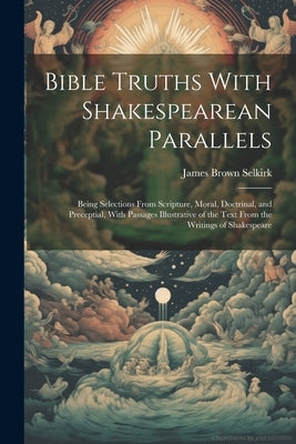 Bible Truths With Shakespearean Parallels: Being Selections From Scripture, Moral, Doctrinal, and Preceptial, With Passages Illustrative of the Text F by Selkirk, James Brown