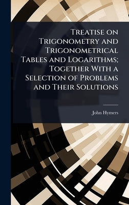 Treatise on Trigonometry and Trigonometrical Tables and Logarithms; Together With a Selection of Problems and Their Solutions by Hymers, John