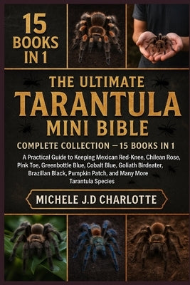 The Ultimate Tarantula Mini Bible: COMPLETE COLLECTION - 15 BOOKS IN 1: A Practical Guide to Keeping Mexican Red-Knee, Chilean Rose, Pink Toe, Greenbo by J. D. Charlotte, Michele