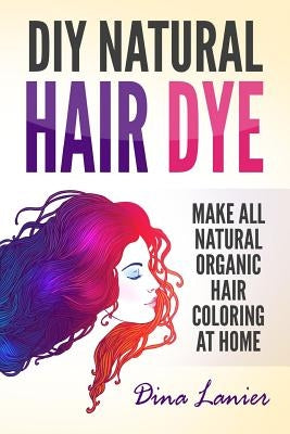 DIY Natural Hair Dye: Make All Natural Organic Hair Coloring At Home by Lanier, Dina