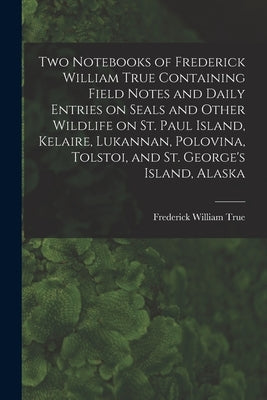Two Notebooks of Frederick William True Containing Field Notes and Daily Entries on Seals and Other Wildlife on St. Paul Island, Kelaire, Lukannan, Po by True, Frederick William 1858-1914