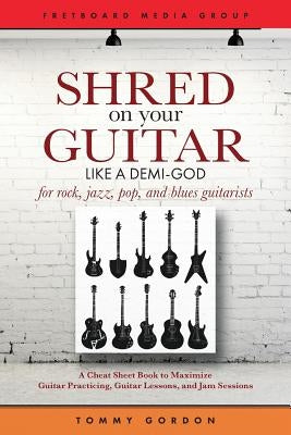 Shred on Your Guitar Like a Demi-God: A Cheat Sheet Book to Maximize Guitar Practicing, Guitar Lessons, and Jam Sessions for rock, jazz, pop, and blue by Gordon, Tommy