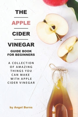 The Apple Cider Vinegar Guide Book for Beginners: A Collection of Amazing Things You Can Make with Apple Cider Vinegar by Burns, Angel