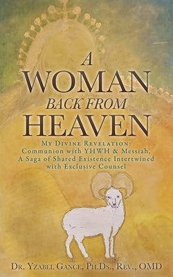 A Woman Back from Heaven: My Divine Revelation: Communion with YHWH & Messiah, A Saga of Shared Existence Intertwined with Exclusive Counsel by Gance Ph. Ds Omd, Yzabel