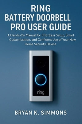 Ring Battery Doorbell Pro User Guide: A Hands-On Manual for Effortless Setup, Smart Customization, and Confident Use of Your New Home Security Device by Simmons, Bryan K.