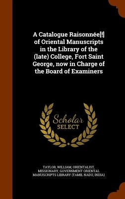 A Catalogue Raisonnée[!] of Oriental Manuscripts in the Library of the (late) College, Fort Saint George, now in Charge of the Board of Examiners by Taylor, William