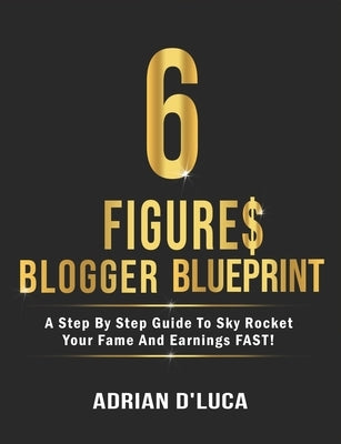 6 Figures Blogging Blueprint: A Step By Step Guide To Sky Rocket Your Fame and Earnings FAST! by D'Luca, Adrian