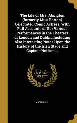 The Life of Mrs. Abington (formerly Miss Barton) Celebrated Comic Actress, With Full Accounts of Her Various Performances in the Theatres of London an by Anonymous