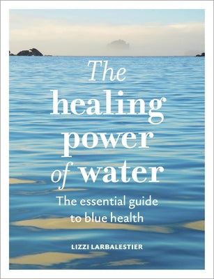 The Healing Power of Water: The Essential Guide to Blue Health by Larbalestier, Lizzi