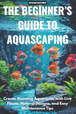 The Beginner 's Guide to Aquascaping: Create Stunning Aquariums with Live Plants, Natural Designs, and Easy Maintenance Tips by Waters, Ethan