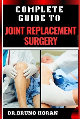 Complete Guide to Joint Replacement Surgery: Comprehensive Handbook To Recovery, Benefits, Risks, And Rehabilitation For Hip, Knee, And Shoulder Proce by Horan, Bruno