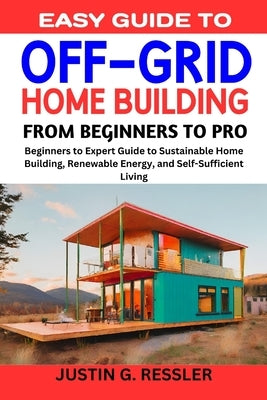Easy Guide to Off-Grid Home Building: Beginners to Expert Guide to Sustainable Home Building, Renewable Energy, and Self-Sufficient Living by G. Ressler, Justing