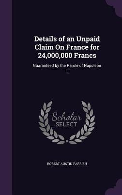 Details of an Unpaid Claim On France for 24,000,000 Francs: Guaranteed by the Parole of Napoleon Iii by Parrish, Robert Austin