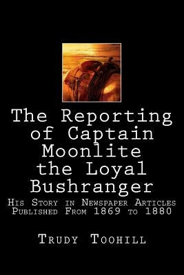 The Reporting of Captain Moonlite the Loyal Bushranger: His Story in Newspaper Articles 1869 - 1880 by Toohill, Trudy