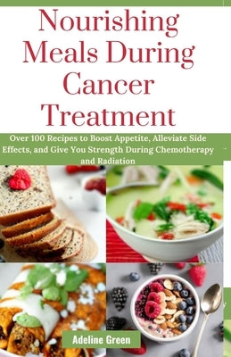Nourishing Meals During Cancer Treatment: Over 100 Recipes to Boost Appetite, Alleviate Side Effects, and Give You Strength During Chemotherapy and Ra by Green, Adeline
