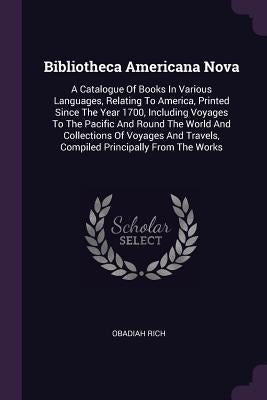 Bibliotheca Americana Nova: A Catalogue Of Books In Various Languages, Relating To America, Printed Since The Year 1700, Including Voyages To The by Rich, Obadiah
