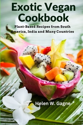 Exotic Vegan Cookbook: Plant-Based Recipes from South America, India and Many Countries by Helen W Gagne