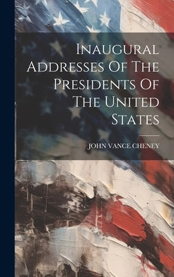 Inaugural Addresses Of The Presidents Of The United States by Cheney, John Vance
