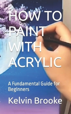 How to Paint with Acrylic: A Fundamental Guide for Beginners by Brooke, Kelvin