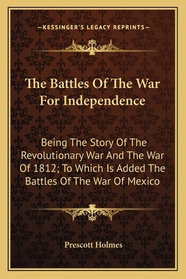 The Battles Of The War For Independence: Being The Story Of The Revolutionary War And The War Of 1812; To Which Is Added The Battles Of The War Of Mex by Holmes, Prescott