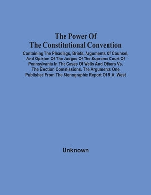 The Power Of The Constitutional Convention, Containing The Pleadings, Briefs, Arguments Of Counsel, And Opinion Of The Judges Of The Supreme Court Of by Unknown