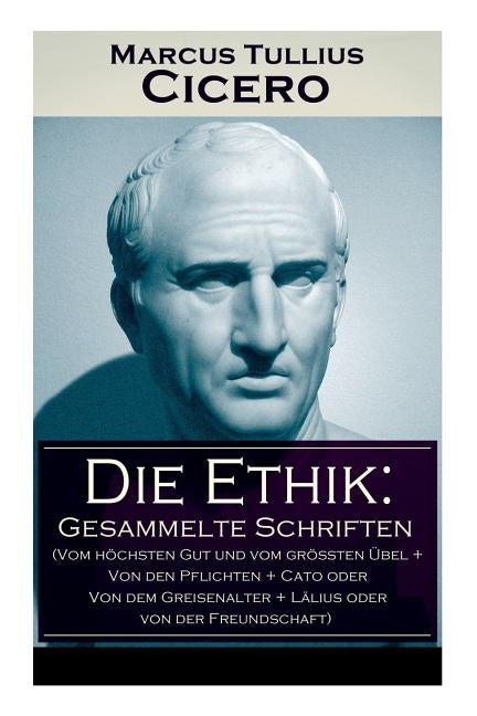 Die Ethik: Gesammelte Schriften (Vom höchsten Gut und vom größten Übel + Von den Pflichten + Cato oder Von dem Greisenalter + Läl by Cicero, Marcus Tullius