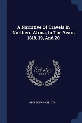 A Narrative Of Travels In Northern Africa, In The Years 1818, 19, And 20 by Lyon, George Francis