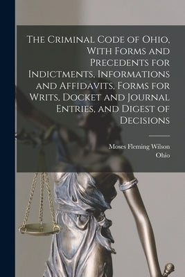 The Criminal Code of Ohio, With Forms and Precedents for Indictments, Informations and Affidavits, Forms for Writs, Docket and Journal Entries, and Di by Ohio