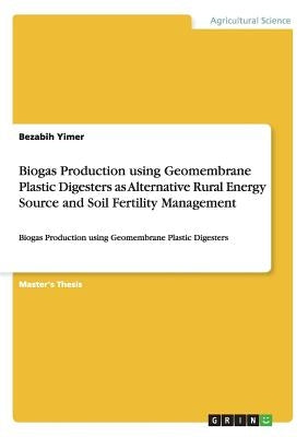 Biogas Production using Geomembrane Plastic Digesters as Alternative Rural Energy Source and Soil Fertility Management: Biogas Production using Geomem by Yimer, Bezabih