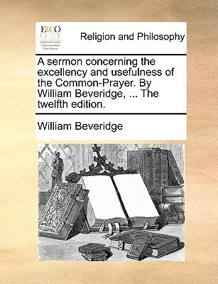 A Sermon Concerning the Excellency and Usefulness of the Common-Prayer. by William Beveridge, ... the Twelfth Edition. by Beveridge, William