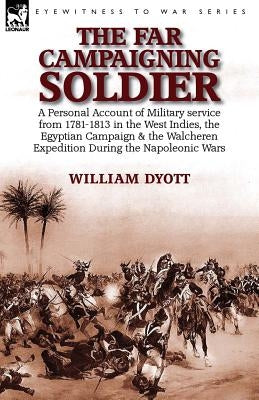 The Far Campaigning Soldier: a Personal Account of Military service from 1781-1813 in the West Indies, the Egyptian Campaign and the Walcheren Expedit by Dyott, William