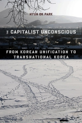 The Capitalist Unconscious: From Korean Unification to Transnational Korea by Park, Hyun Ok