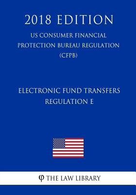Electronic Fund Transfers, Regulation E (Us Consumer Financial Protection Bureau Regulation) (Cfpb) (2018 Edition) by The Law Library