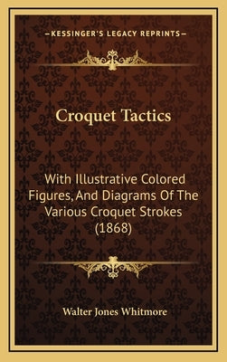 Croquet Tactics: With Illustrative Colored Figures, and Diagrams of the Various Croquet Strokes (1868) by Whitmore, Walter Jones