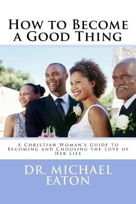 How to Become a Good Thing: A Black Christian Woman's Guide to Becoming and Choosing the Love of Her Life by Eaton, Michael