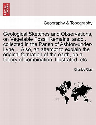 Geological Sketches and Observations, on Vegetable Fossil Remains, Andc., Collected in the Parish of Ashton-Under-Lyne ... Also, an Attempt to Explain by Clay, Charles