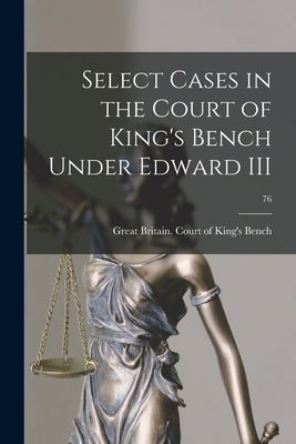 Select Cases in the Court of King's Bench Under Edward III; 76 by Great Britain Court of King's Bench