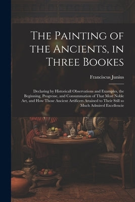 The Painting of the Ancients, in Three Bookes: Declaring by Historicall Observations and Examples, the Beginning, Progresse, and Consummation of That by Junius, Franciscus 1589-1677