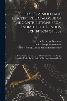 Official Classified and Descriptive Catalogue of the Contributions From India to the London Exhibition of 1862 [electronic Resource]: Forwarded Throug by Dowleans, A. M. Active 1851-1862
