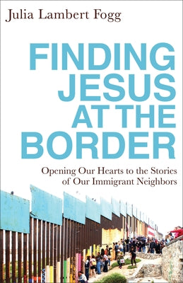 Finding Jesus at the Border: Opening Our Hearts to the Stories of Our Immigrant Neighbors by Fogg, Julia Lambert