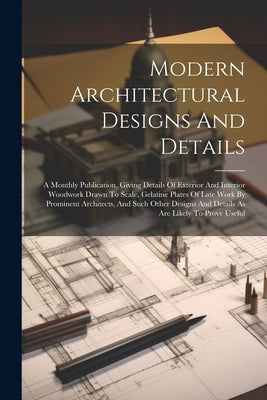 Modern Architectural Designs And Details: A Monthly Publication, Giving Details Of Exterior And Interior Woodwork Drawn To Scale, Gelatine Plates Of L by Anonymous