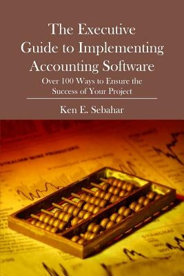 The Executive Guide to Implementing Accounting Software: Over 100 Ways to Ensure the Success of Your Project by E. Sebahar, Ken