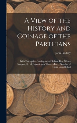 A View of the History and Coinage of the Parthians: With Descriptive Catalogues and Tables, Illus. With a Complete Set of Engravings of Coins, a Large by Lindsay, John